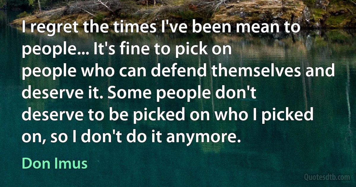 I regret the times I've been mean to people... It's fine to pick on people who can defend themselves and deserve it. Some people don't deserve to be picked on who I picked on, so I don't do it anymore. (Don Imus)