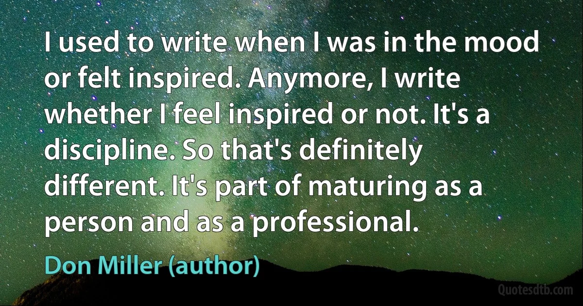 I used to write when I was in the mood or felt inspired. Anymore, I write whether I feel inspired or not. It's a discipline. So that's definitely different. It's part of maturing as a person and as a professional. (Don Miller (author))