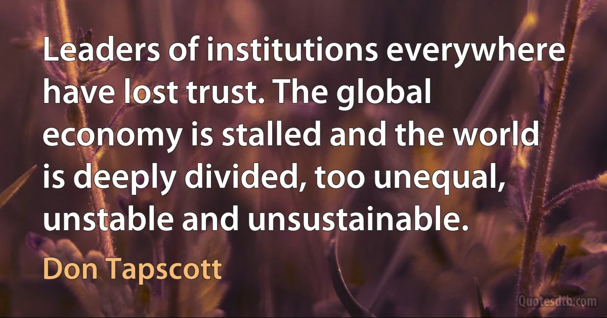 Leaders of institutions everywhere have lost trust. The global economy is stalled and the world is deeply divided, too unequal, unstable and unsustainable. (Don Tapscott)