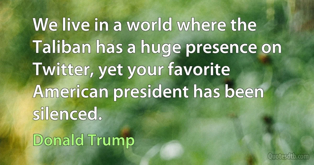 We live in a world where the Taliban has a huge presence on Twitter, yet your favorite American president has been silenced. (Donald Trump)