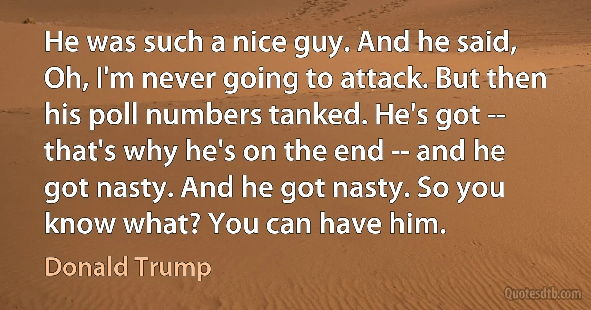 He was such a nice guy. And he said, Oh, I'm never going to attack. But then his poll numbers tanked. He's got -- that's why he's on the end -- and he got nasty. And he got nasty. So you know what? You can have him. (Donald Trump)