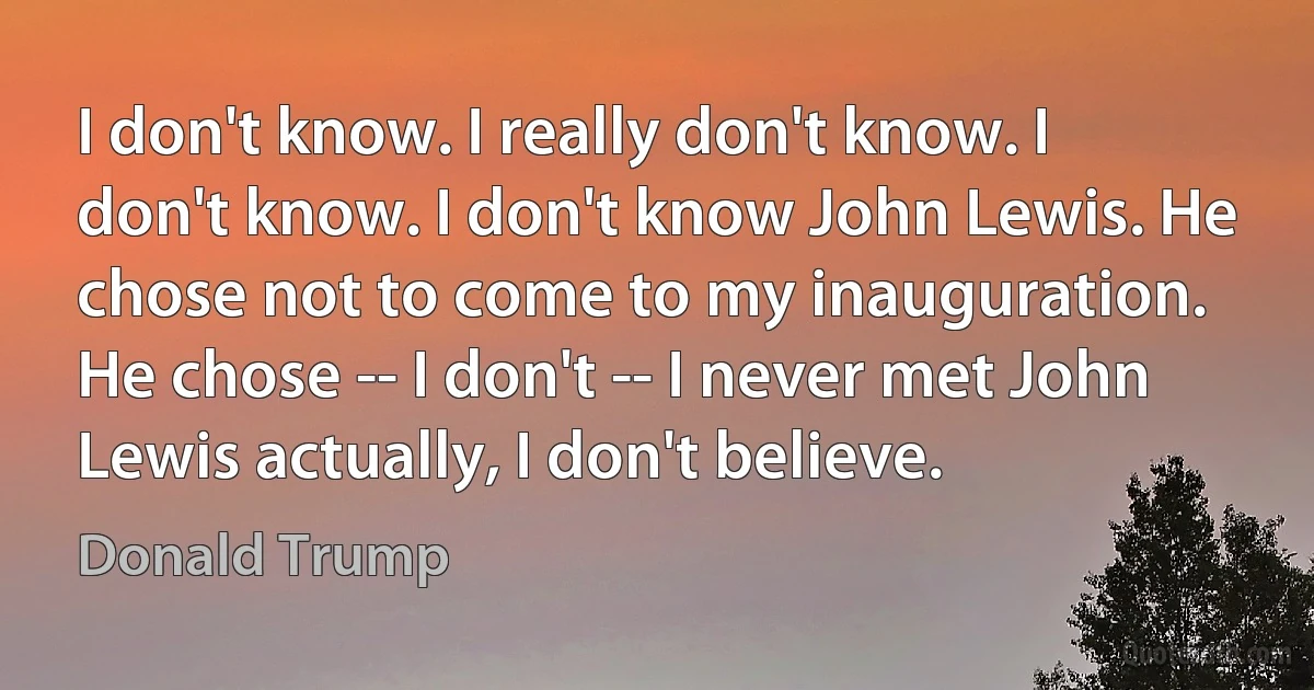 I don't know. I really don't know. I don't know. I don't know John Lewis. He chose not to come to my inauguration. He chose -- I don't -- I never met John Lewis actually, I don't believe. (Donald Trump)