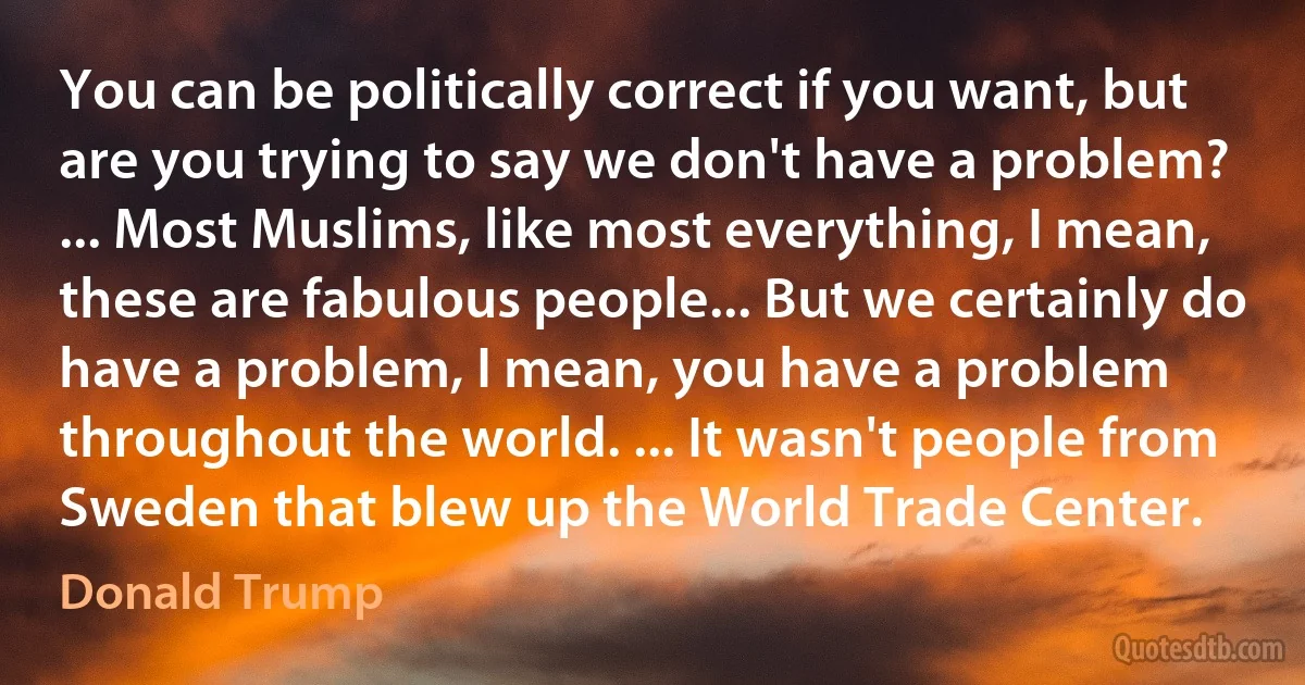 You can be politically correct if you want, but are you trying to say we don't have a problem? ... Most Muslims, like most everything, I mean, these are fabulous people... But we certainly do have a problem, I mean, you have a problem throughout the world. ... It wasn't people from Sweden that blew up the World Trade Center. (Donald Trump)