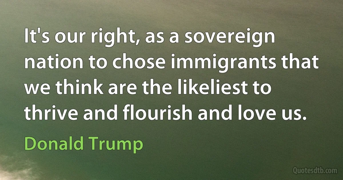 It's our right, as a sovereign nation to chose immigrants that we think are the likeliest to thrive and flourish and love us. (Donald Trump)