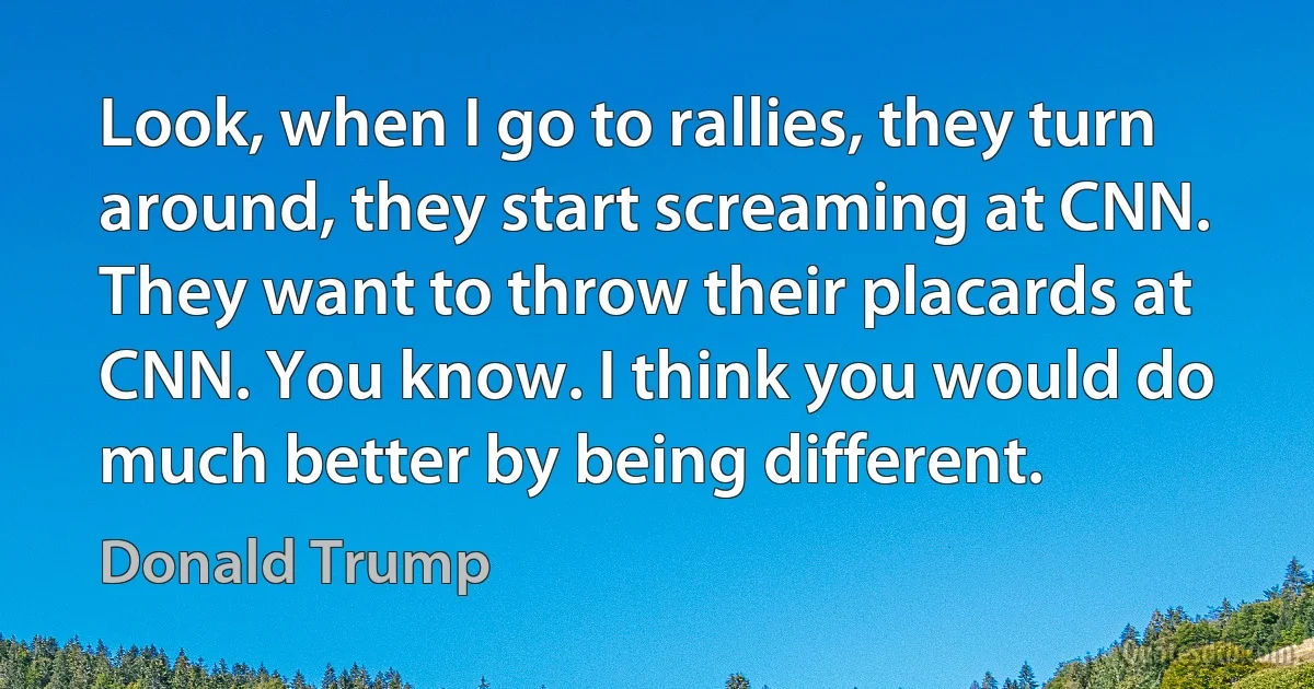 Look, when I go to rallies, they turn around, they start screaming at CNN. They want to throw their placards at CNN. You know. I think you would do much better by being different. (Donald Trump)