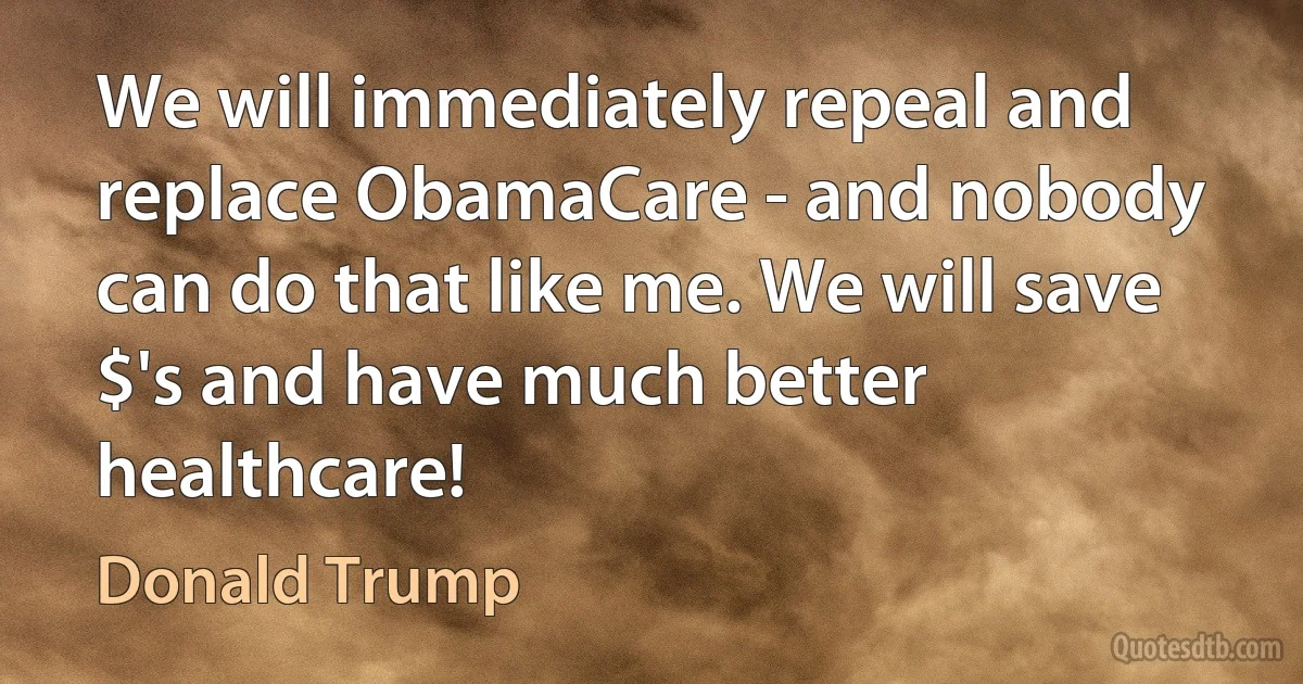 We will immediately repeal and replace ObamaCare - and nobody can do that like me. We will save $'s and have much better healthcare! (Donald Trump)