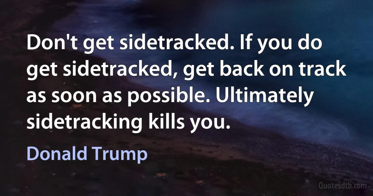 Don't get sidetracked. If you do get sidetracked, get back on track as soon as possible. Ultimately sidetracking kills you. (Donald Trump)