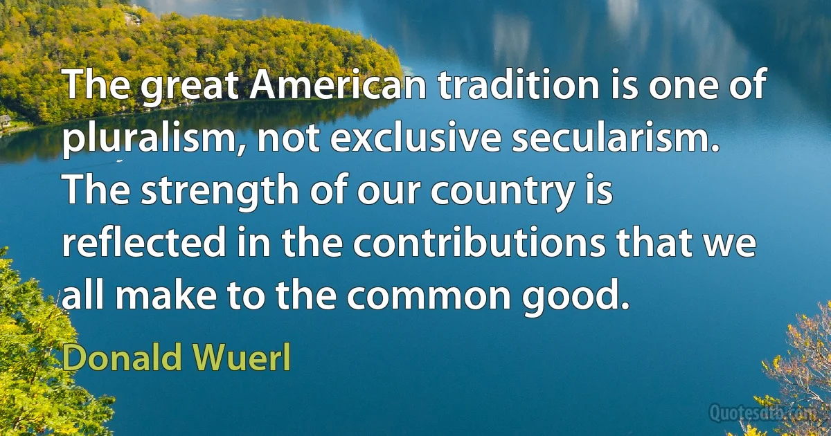 The great American tradition is one of pluralism, not exclusive secularism. The strength of our country is reflected in the contributions that we all make to the common good. (Donald Wuerl)