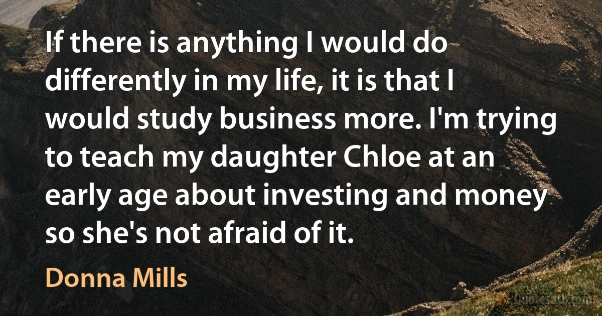 If there is anything I would do differently in my life, it is that I would study business more. I'm trying to teach my daughter Chloe at an early age about investing and money so she's not afraid of it. (Donna Mills)