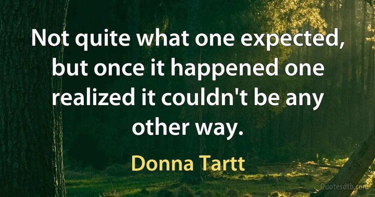 Not quite what one expected, but once it happened one realized it couldn't be any other way. (Donna Tartt)