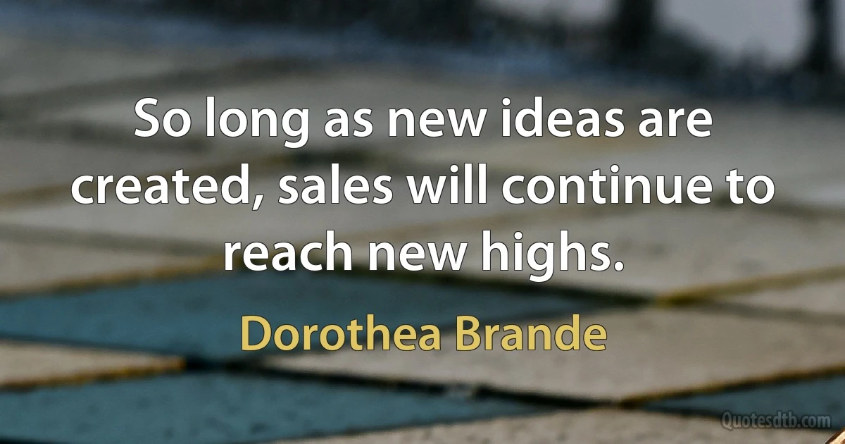 So long as new ideas are created, sales will continue to reach new highs. (Dorothea Brande)