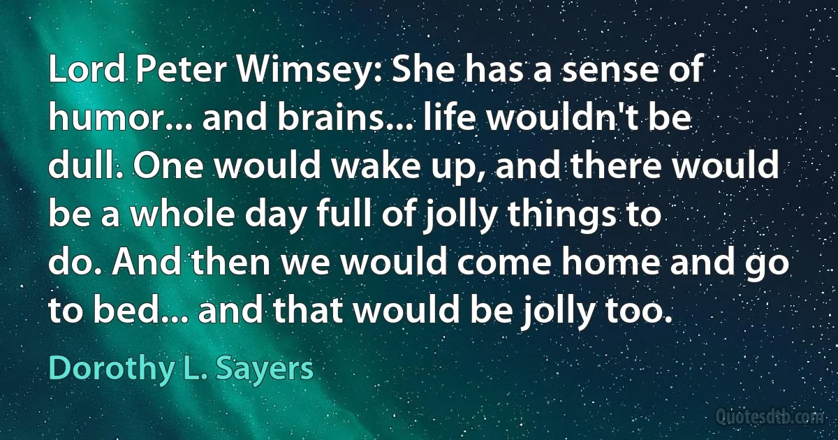 Lord Peter Wimsey: She has a sense of humor... and brains... life wouldn't be dull. One would wake up, and there would be a whole day full of jolly things to do. And then we would come home and go to bed... and that would be jolly too. (Dorothy L. Sayers)