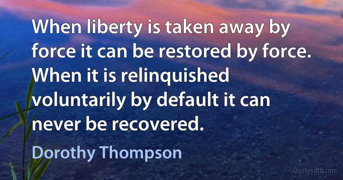 When liberty is taken away by force it can be restored by force. When it is relinquished voluntarily by default it can never be recovered. (Dorothy Thompson)