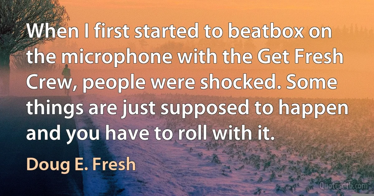 When I first started to beatbox on the microphone with the Get Fresh Crew, people were shocked. Some things are just supposed to happen and you have to roll with it. (Doug E. Fresh)