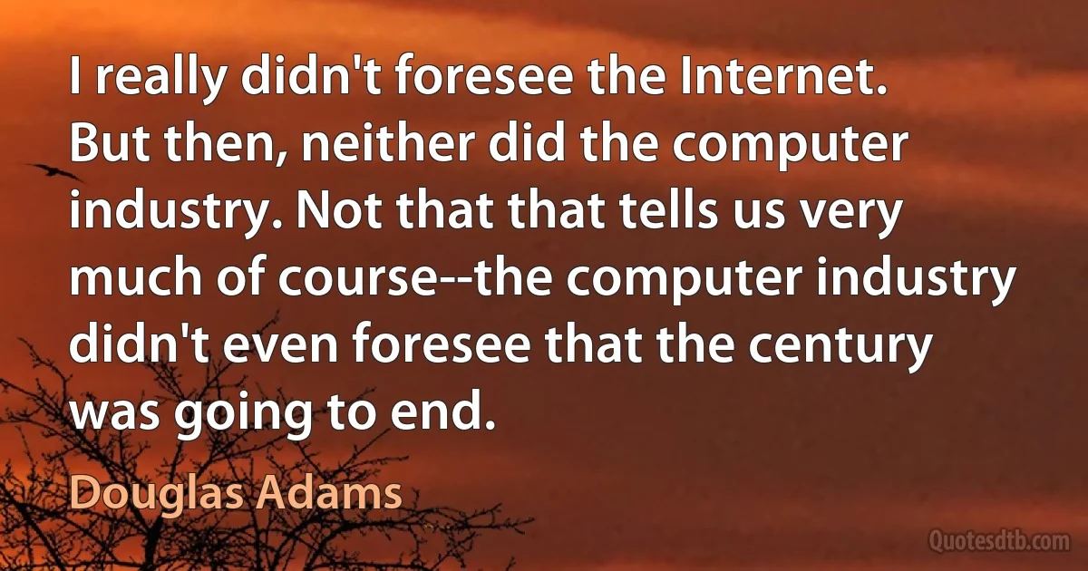 I really didn't foresee the Internet. But then, neither did the computer industry. Not that that tells us very much of course--the computer industry didn't even foresee that the century was going to end. (Douglas Adams)