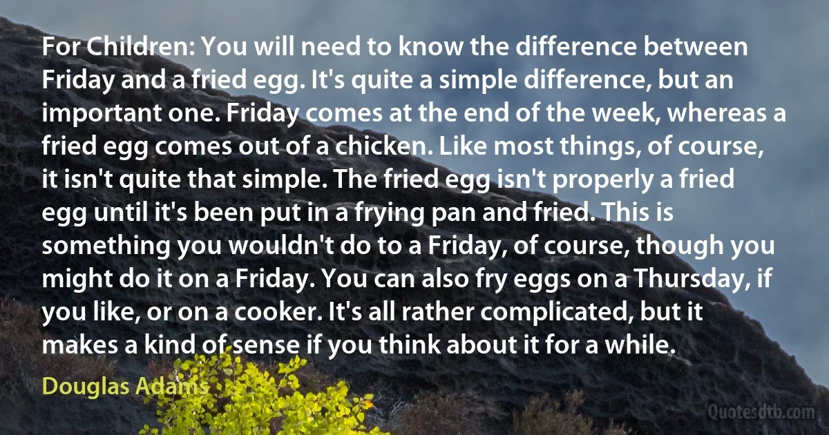 For Children: You will need to know the difference between Friday and a fried egg. It's quite a simple difference, but an important one. Friday comes at the end of the week, whereas a fried egg comes out of a chicken. Like most things, of course, it isn't quite that simple. The fried egg isn't properly a fried egg until it's been put in a frying pan and fried. This is something you wouldn't do to a Friday, of course, though you might do it on a Friday. You can also fry eggs on a Thursday, if you like, or on a cooker. It's all rather complicated, but it makes a kind of sense if you think about it for a while. (Douglas Adams)