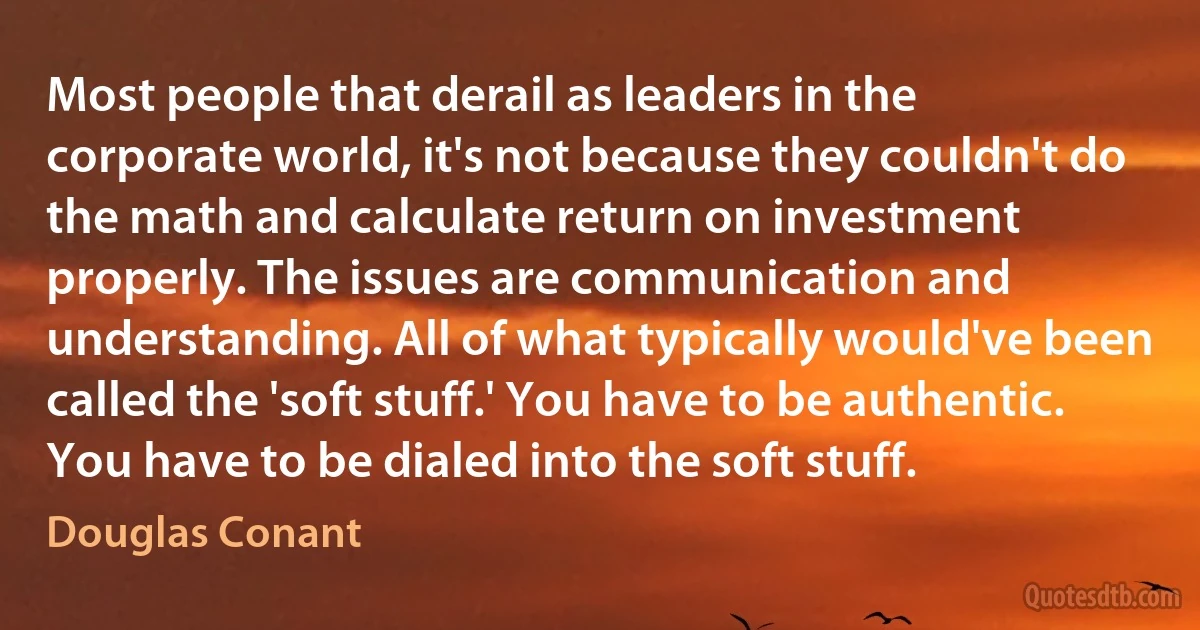 Most people that derail as leaders in the corporate world, it's not because they couldn't do the math and calculate return on investment properly. The issues are communication and understanding. All of what typically would've been called the 'soft stuff.' You have to be authentic. You have to be dialed into the soft stuff. (Douglas Conant)