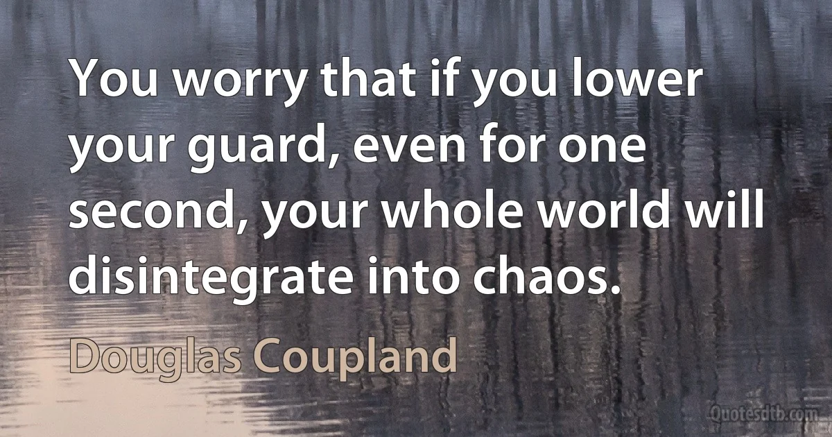 You worry that if you lower your guard, even for one second, your whole world will disintegrate into chaos. (Douglas Coupland)