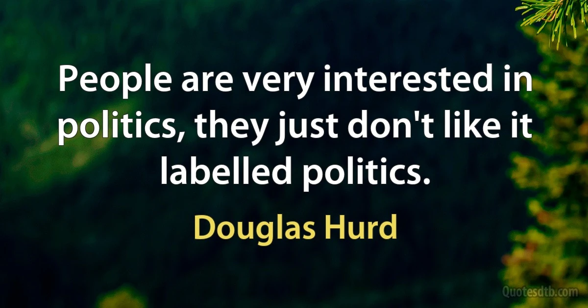 People are very interested in politics, they just don't like it labelled politics. (Douglas Hurd)