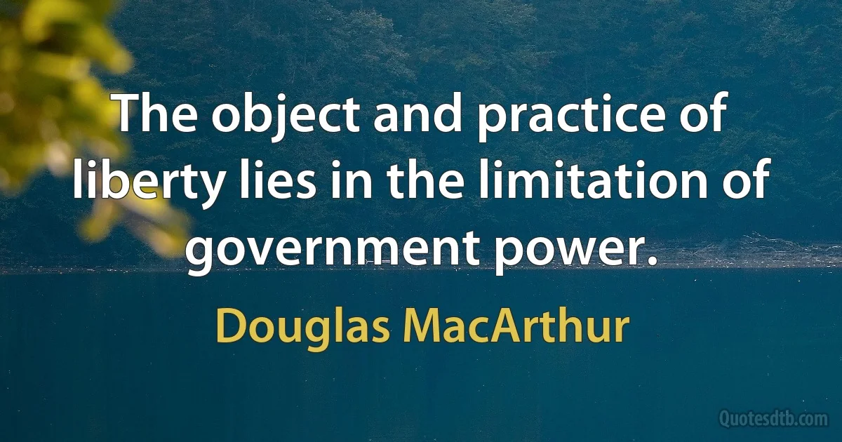 The object and practice of liberty lies in the limitation of government power. (Douglas MacArthur)