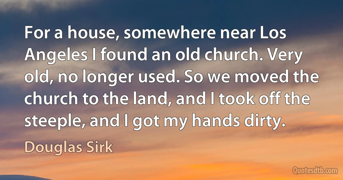 For a house, somewhere near Los Angeles I found an old church. Very old, no longer used. So we moved the church to the land, and I took off the steeple, and I got my hands dirty. (Douglas Sirk)