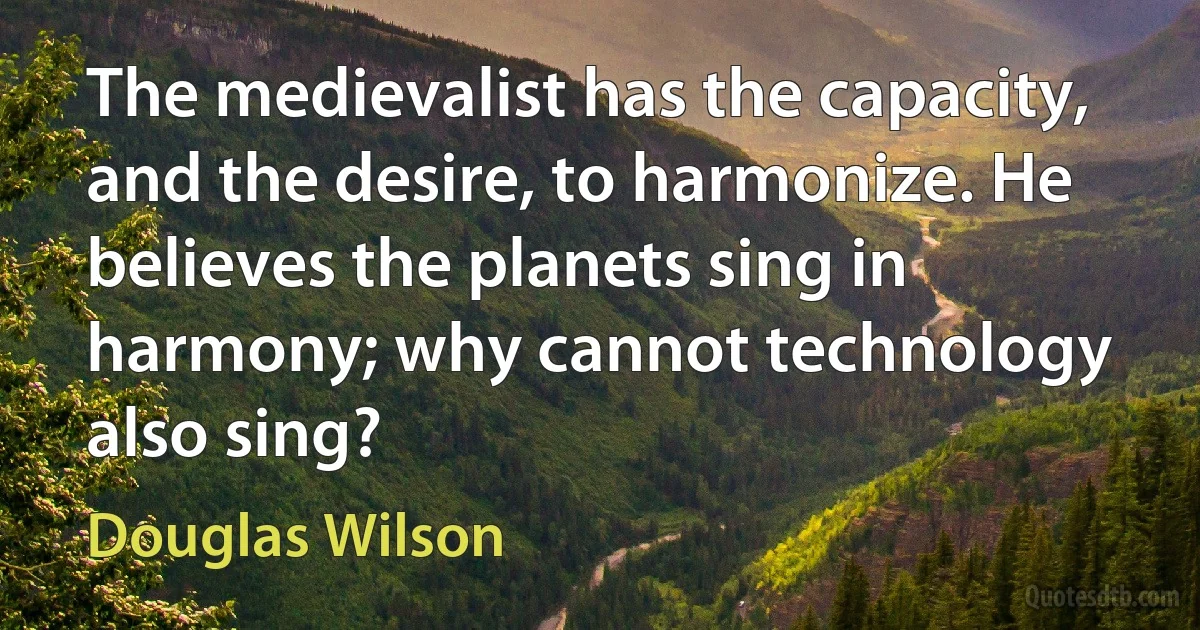 The medievalist has the capacity, and the desire, to harmonize. He believes the planets sing in harmony; why cannot technology also sing? (Douglas Wilson)