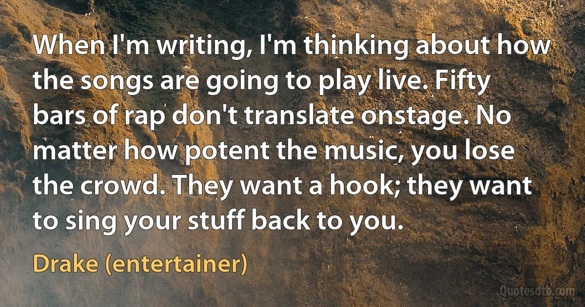 When I'm writing, I'm thinking about how the songs are going to play live. Fifty bars of rap don't translate onstage. No matter how potent the music, you lose the crowd. They want a hook; they want to sing your stuff back to you. (Drake (entertainer))