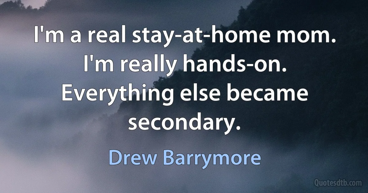 I'm a real stay-at-home mom. I'm really hands-on. Everything else became secondary. (Drew Barrymore)