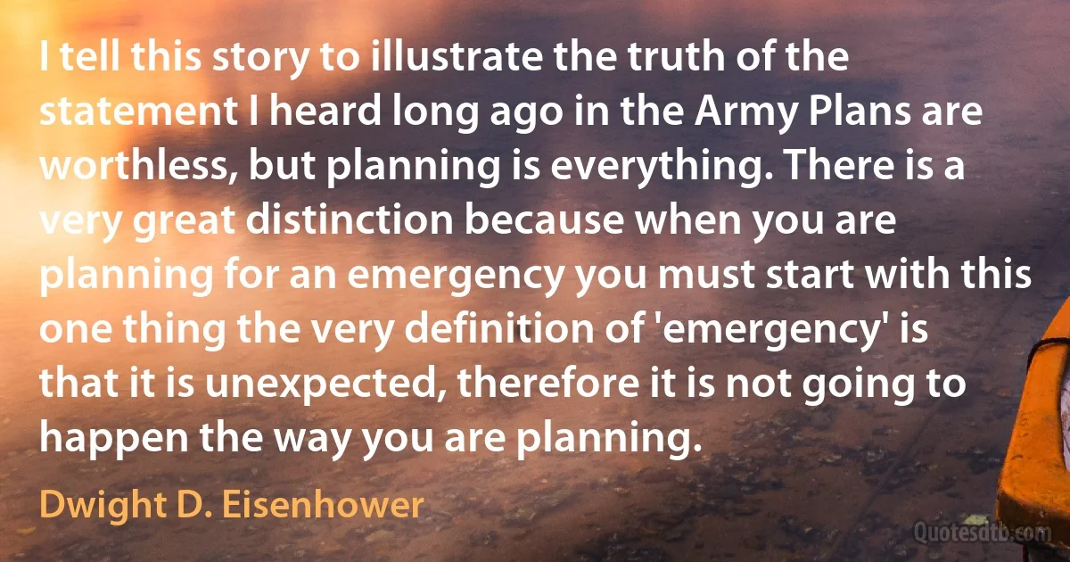 I tell this story to illustrate the truth of the statement I heard long ago in the Army Plans are worthless, but planning is everything. There is a very great distinction because when you are planning for an emergency you must start with this one thing the very definition of 'emergency' is that it is unexpected, therefore it is not going to happen the way you are planning. (Dwight D. Eisenhower)