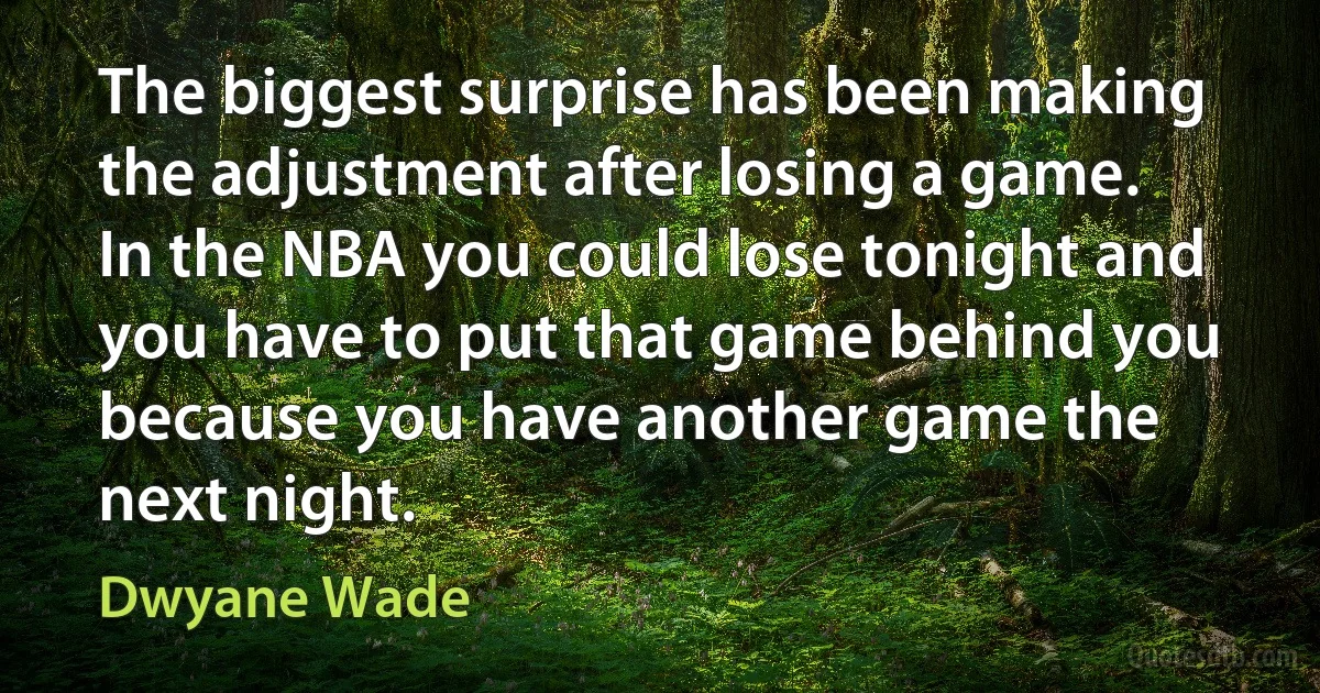 The biggest surprise has been making the adjustment after losing a game. In the NBA you could lose tonight and you have to put that game behind you because you have another game the next night. (Dwyane Wade)