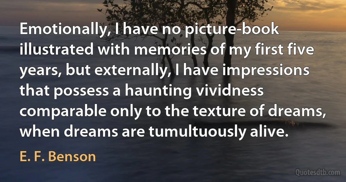 Emotionally, I have no picture-book illustrated with memories of my first five years, but externally, I have impressions that possess a haunting vividness comparable only to the texture of dreams, when dreams are tumultuously alive. (E. F. Benson)