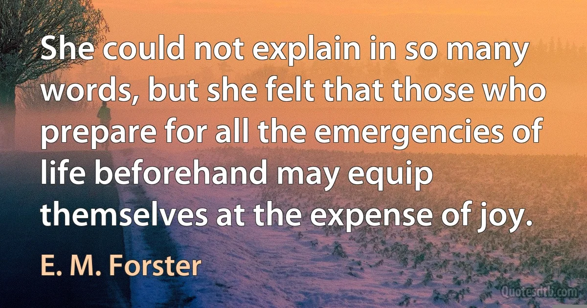 She could not explain in so many words, but she felt that those who prepare for all the emergencies of life beforehand may equip themselves at the expense of joy. (E. M. Forster)