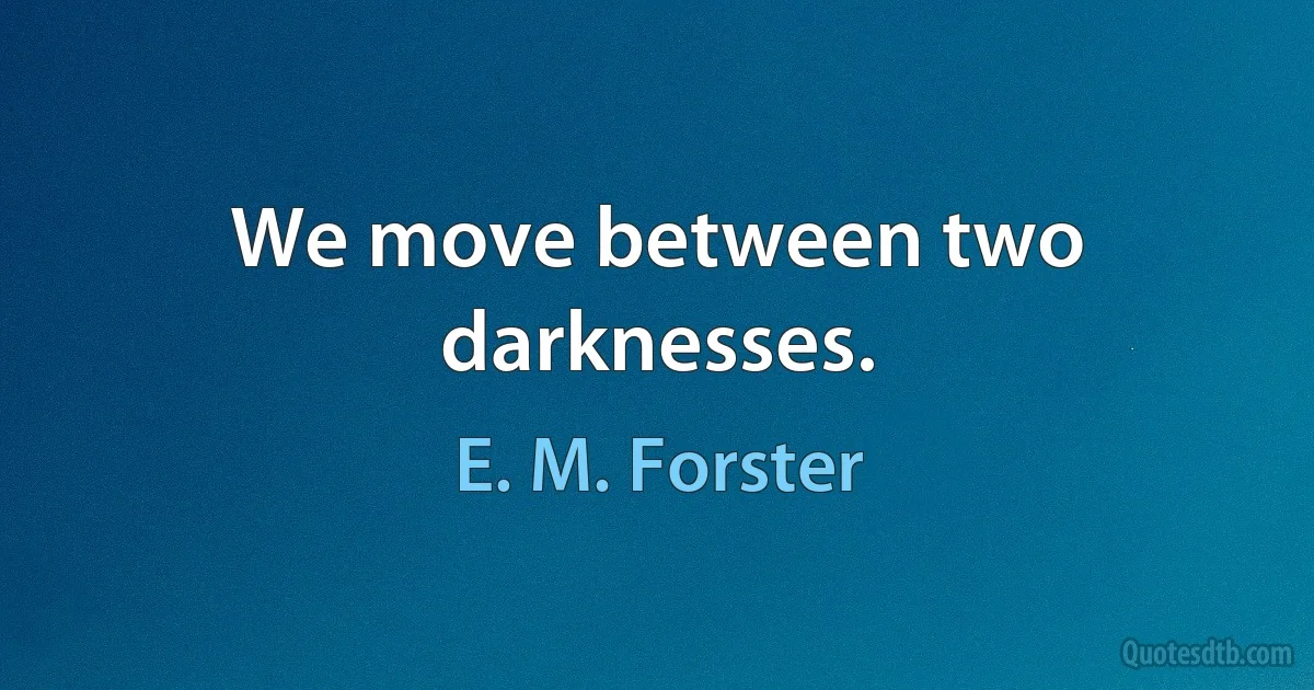 We move between two darknesses. (E. M. Forster)