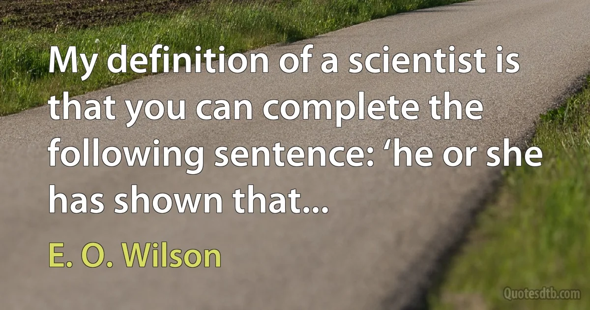 My definition of a scientist is that you can complete the following sentence: ‘he or she has shown that... (E. O. Wilson)