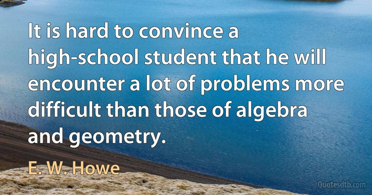 It is hard to convince a high-school student that he will encounter a lot of problems more difficult than those of algebra and geometry. (E. W. Howe)