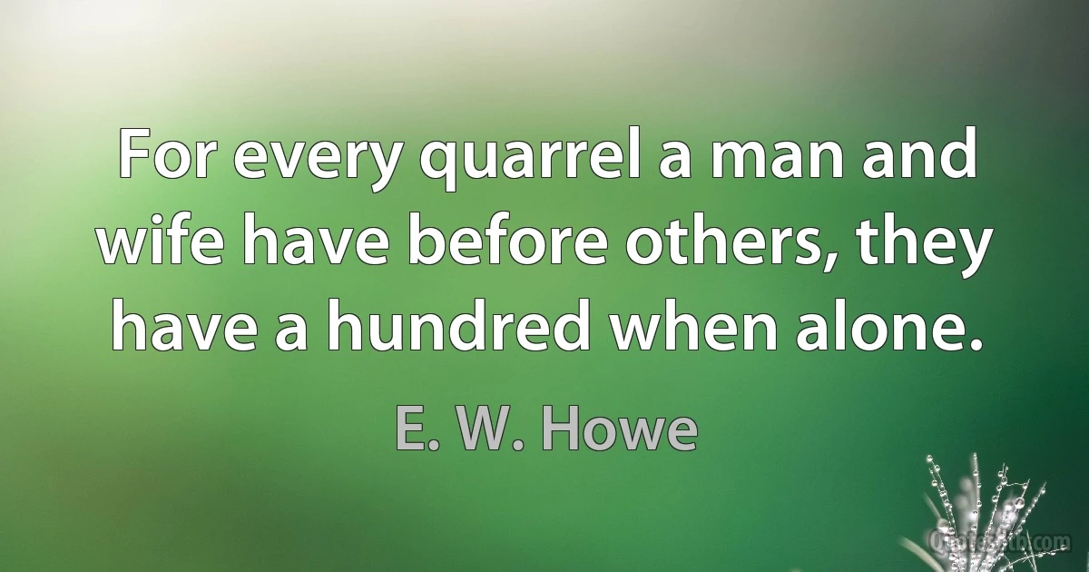 For every quarrel a man and wife have before others, they have a hundred when alone. (E. W. Howe)