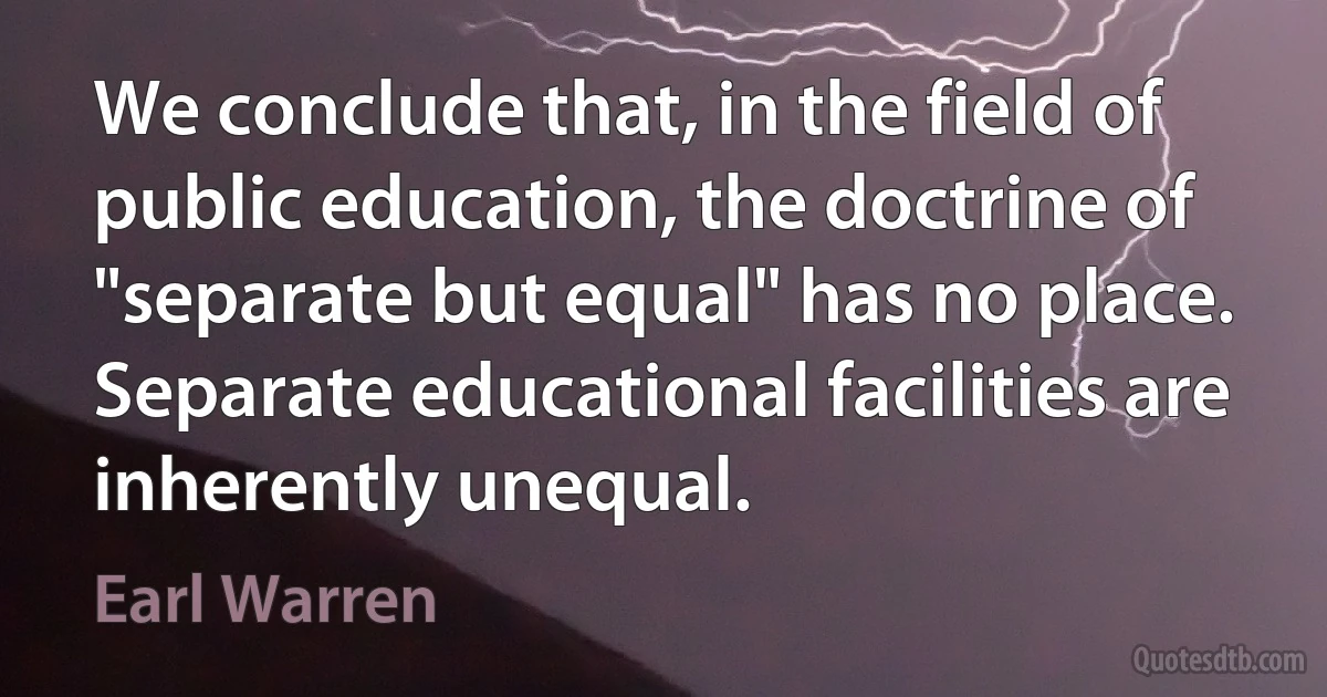 We conclude that, in the field of public education, the doctrine of "separate but equal" has no place. Separate educational facilities are inherently unequal. (Earl Warren)