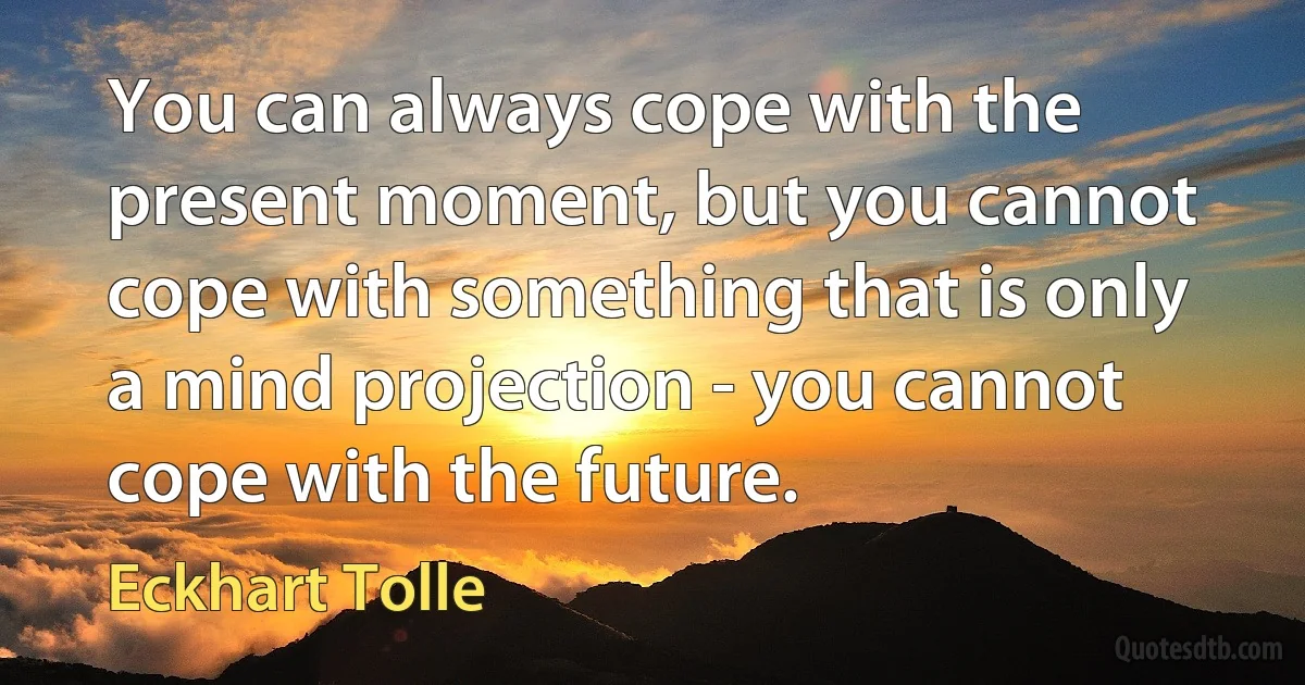 You can always cope with the present moment, but you cannot cope with something that is only a mind projection - you cannot cope with the future. (Eckhart Tolle)