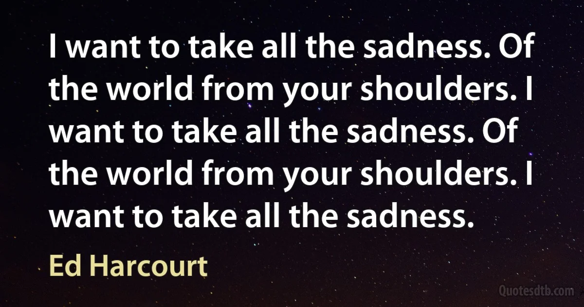 I want to take all the sadness. Of the world from your shoulders. I want to take all the sadness. Of the world from your shoulders. I want to take all the sadness. (Ed Harcourt)