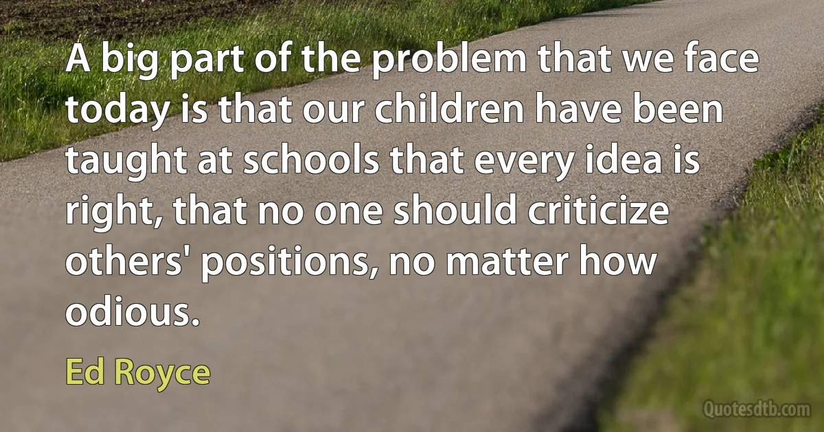 A big part of the problem that we face today is that our children have been taught at schools that every idea is right, that no one should criticize others' positions, no matter how odious. (Ed Royce)