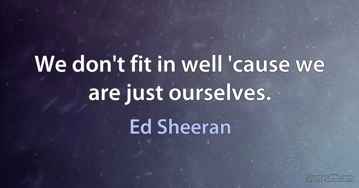 We don't fit in well 'cause we are just ourselves. (Ed Sheeran)