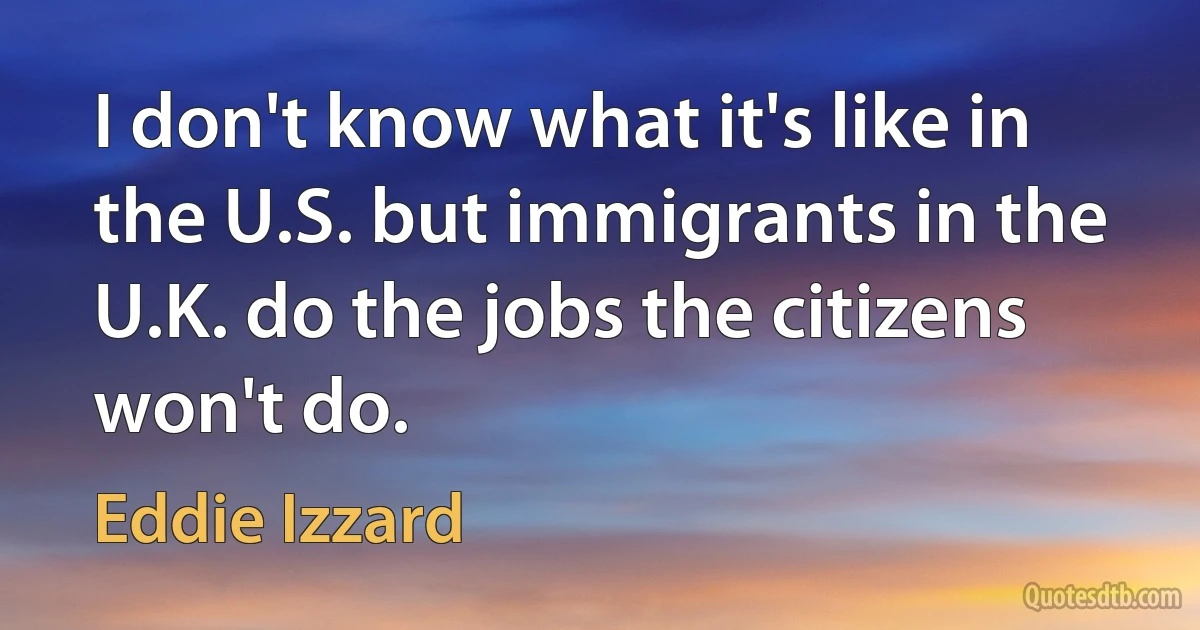 I don't know what it's like in the U.S. but immigrants in the U.K. do the jobs the citizens won't do. (Eddie Izzard)