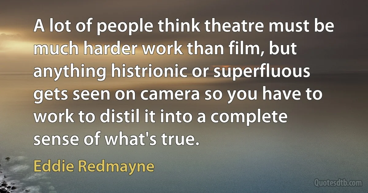 A lot of people think theatre must be much harder work than film, but anything histrionic or superfluous gets seen on camera so you have to work to distil it into a complete sense of what's true. (Eddie Redmayne)