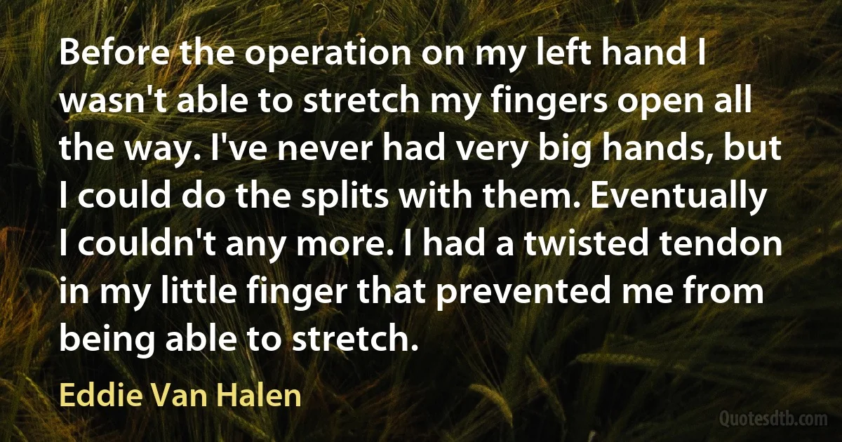 Before the operation on my left hand I wasn't able to stretch my fingers open all the way. I've never had very big hands, but I could do the splits with them. Eventually I couldn't any more. I had a twisted tendon in my little finger that prevented me from being able to stretch. (Eddie Van Halen)