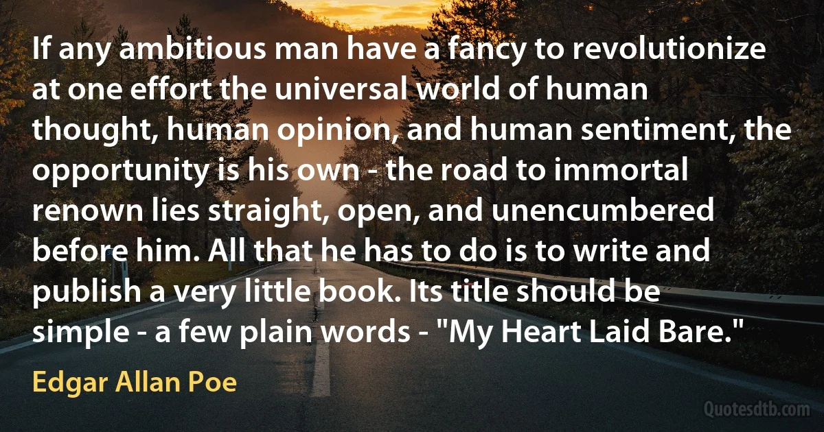 If any ambitious man have a fancy to revolutionize at one effort the universal world of human thought, human opinion, and human sentiment, the opportunity is his own - the road to immortal renown lies straight, open, and unencumbered before him. All that he has to do is to write and publish a very little book. Its title should be simple - a few plain words - "My Heart Laid Bare." (Edgar Allan Poe)