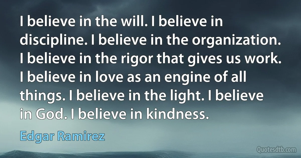 I believe in the will. I believe in discipline. I believe in the organization. I believe in the rigor that gives us work. I believe in love as an engine of all things. I believe in the light. I believe in God. I believe in kindness. (Edgar Ramirez)