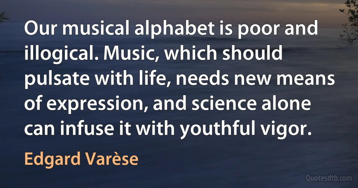 Our musical alphabet is poor and illogical. Music, which should pulsate with life, needs new means of expression, and science alone can infuse it with youthful vigor. (Edgard Varèse)