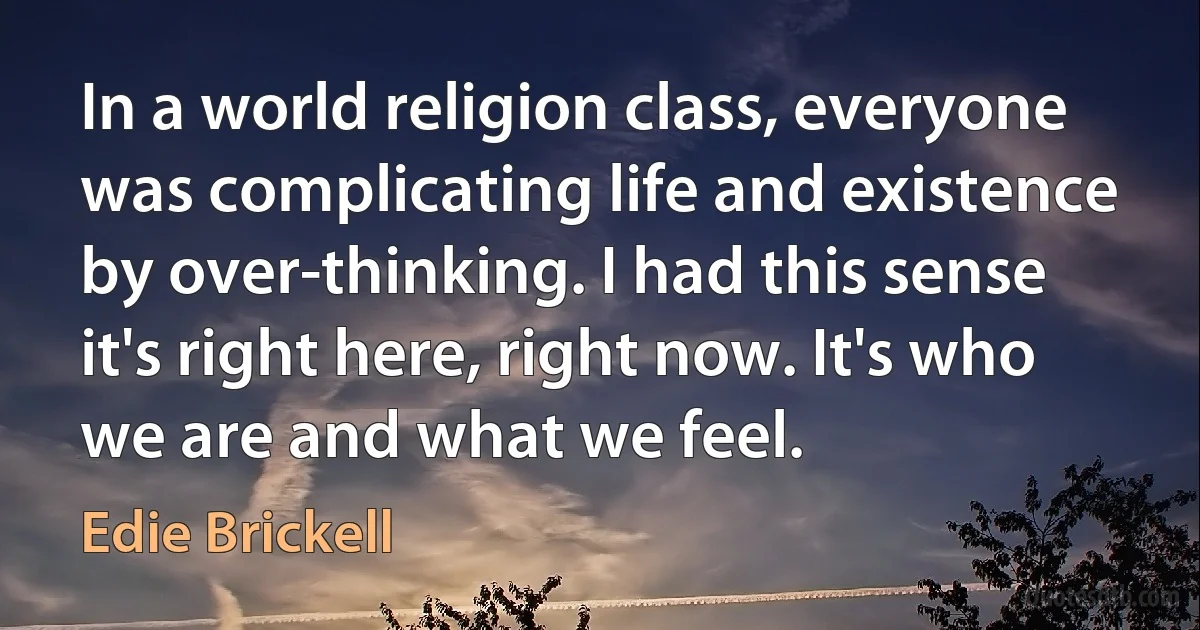 In a world religion class, everyone was complicating life and existence by over-thinking. I had this sense it's right here, right now. It's who we are and what we feel. (Edie Brickell)