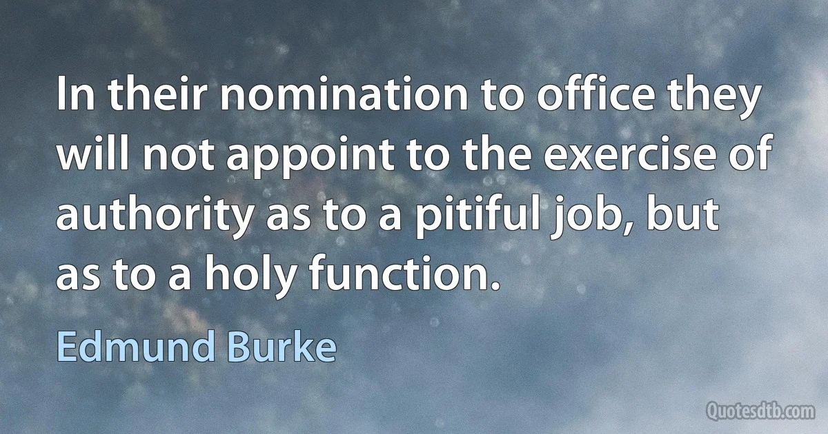 In their nomination to office they will not appoint to the exercise of authority as to a pitiful job, but as to a holy function. (Edmund Burke)