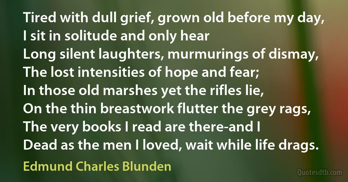 Tired with dull grief, grown old before my day,
I sit in solitude and only hear
Long silent laughters, murmurings of dismay,
The lost intensities of hope and fear;
In those old marshes yet the rifles lie,
On the thin breastwork flutter the grey rags,
The very books I read are there-and I
Dead as the men I loved, wait while life drags. (Edmund Charles Blunden)